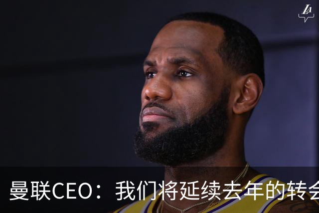 曼联CEO：我们将延续去年的转会策略，买对球队未来正确的人